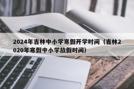 2024年吉林中小学寒假开学时间（吉林2020年寒假中小学放假时间）