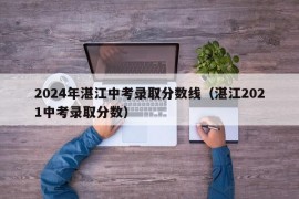 2024年湛江中考录取分数线（湛江2021中考录取分数）