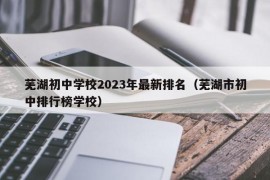 芜湖初中学校2023年最新排名（芜湖市初中排行榜学校）