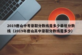 2019唐山中考录取分数线是多少最低分数线（2019年唐山高中录取分数线是多少）