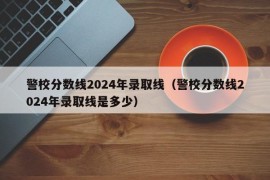 警校分数线2024年录取线（警校分数线2024年录取线是多少）