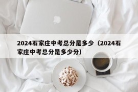 2024石家庄中考总分是多少（2024石家庄中考总分是多少分）