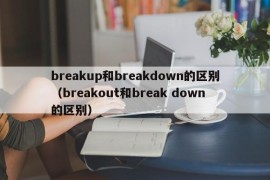 breakup和breakdown的区别（breakout和break down的区别）