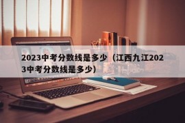 2023中考分数线是多少（江西九江2023中考分数线是多少）