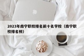 2023年南宁职校排名前十名学校（南宁职校排名榜）