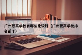 广州职高学校有哪些比较好（广州职高学校排名前十）