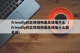 friendly的比较级和最高级是什么（friendly的比较级和最高级是什么最高级）