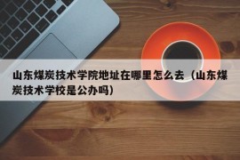 山东煤炭技术学院地址在哪里怎么去（山东煤炭技术学校是公办吗）