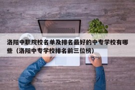 洛阳中职院校名单及排名最好的中专学校有哪些（洛阳中专学校排名前三位榜）