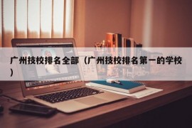 广州技校排名全部（广州技校排名第一的学校）