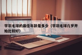 学羽毛球的最佳年龄是多少（学羽毛球几岁开始比较好）