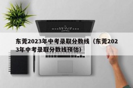 东莞2023年中考录取分数线（东莞2023年中考录取分数线预估）