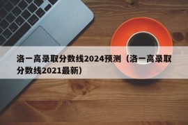 洛一高录取分数线2024预测（洛一高录取分数线2021最新）