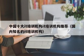 中国十大it培训机构it培训机构推荐（国内知名的it培训机构）