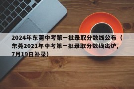 2024年东莞中考第一批录取分数线公布（东莞2021年中考第一批录取分数线出炉,7月19日补录）