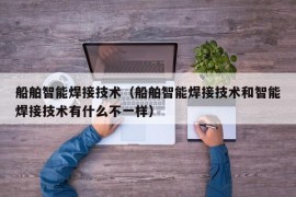 船舶智能焊接技术（船舶智能焊接技术和智能焊接技术有什么不一样）