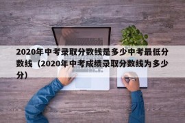 2020年中考录取分数线是多少中考最低分数线（2020年中考成绩录取分数线为多少分）