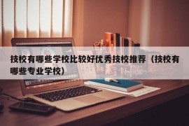 技校有哪些学校比较好优秀技校推荐（技校有哪些专业学校）