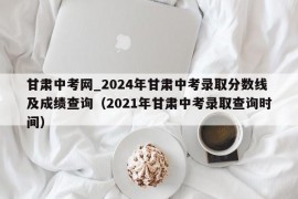 甘肃中考网_2024年甘肃中考录取分数线及成绩查询（2021年甘肃中考录取查询时间）