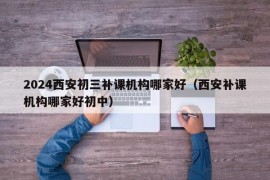 2024西安初三补课机构哪家好（西安补课机构哪家好初中）