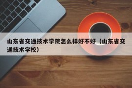 山东省交通技术学院怎么样好不好（山东省交通技术学校）