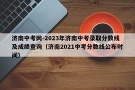 济南中考网-2023年济南中考录取分数线及成绩查询（济南2021中考分数线公布时间）