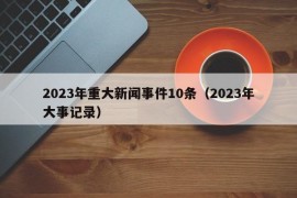 2023年重大新闻事件10条（2023年大事记录）