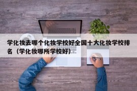 学化妆去哪个化妆学校好全国十大化妆学校排名（学化妆哪所学校好）