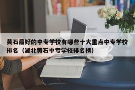 黄石最好的中专学校有哪些十大重点中专学校排名（湖北黄石中专学校排名榜）