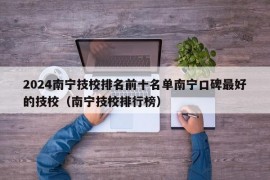 2024南宁技校排名前十名单南宁口碑最好的技校（南宁技校排行榜）