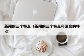 新闻的三个特点（新闻的三个特点和消息的特点）