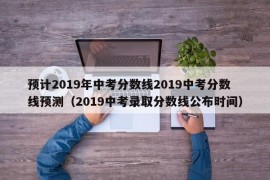 预计2019年中考分数线2019中考分数线预测（2019中考录取分数线公布时间）