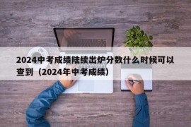 2024中考成绩陆续出炉分数什么时候可以查到（2024年中考成绩）