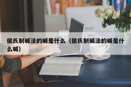 侯氏制碱法的碱是什么（侯氏制碱法的碱是什么碱）