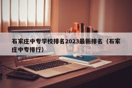 石家庄中专学校排名2023最新排名（石家庄中专排行）