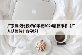 广东技校比较好的学校2024最新排名（广东技校前十名学校）