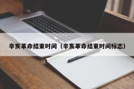 辛亥革命结束时间（辛亥革命结束时间标志）