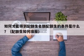 如何才能得到配额生名额配额生的条件是什么？（配额生如何填报）