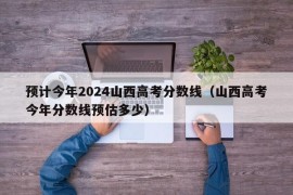 预计今年2024山西高考分数线（山西高考今年分数线预估多少）