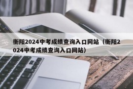 衡阳2024中考成绩查询入口网站（衡阳2024中考成绩查询入口网站）