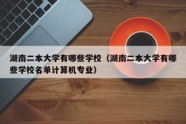 湖南二本大学有哪些学校（湖南二本大学有哪些学校名单计算机专业）