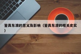 鉴真东渡的意义及影响（鉴真东渡的相关史实）