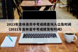 2023年吉林各市中考成绩查询入口及时间（2021年吉林省中考成绩发布时间）