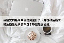 我们党的最大政治优势是什么（党执政后最大的危险是远离群众这个答案是否正确）