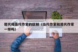 现代和当代作家的区别（当代作家和现代作家一样吗）