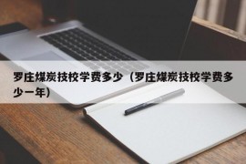 罗庄煤炭技校学费多少（罗庄煤炭技校学费多少一年）