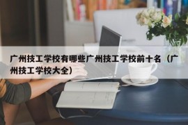 广州技工学校有哪些广州技工学校前十名（广州技工学校大全）