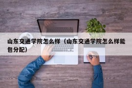 山东交通学院怎么样（山东交通学院怎么样能包分配）