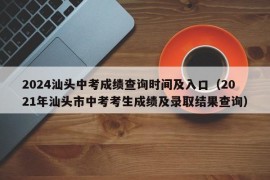 2024汕头中考成绩查询时间及入口（2021年汕头市中考考生成绩及录取结果查询）