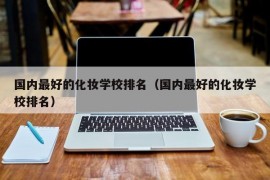 国内最好的化妆学校排名（国内最好的化妆学校排名）